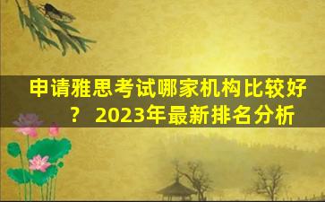 申请雅思考试哪家机构比较好？ 2023年最新排名分析